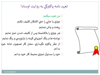 تعهد نامه پاكيزگي به روايت اوسادا 
من تعهد ميكنم: 
چيزي يا جايي را حتي الامكان كثيفنكنم. 
ريختو پاشننمايم 
هر چيزي را بلافاصله پساز كثيفشدن تميز نمايم 
نوشته ها و رنگآميزيهاي كهنه را بازنويس ي و رنگنمايم 
از نظر پاكيزه نگهداري ،محل كار همچون خانه خود 
بدانم 
خود را مسئول تميزي محيطكار خود بدانم 
by: M.Tabatabaei 
 