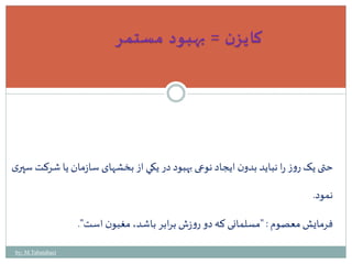 كايزن = بهبود مستمر 
حتی يک روز را نبايد بدون ايجاد نوعی بهبود در يكي از بخشهای سازمان يا شرکت سپ ری 
نمود. 
فرمايشمعصوم : "مسلمانی که دو روزش برابر باشد، مغبون است". 
by: M.Tabatabaei 
 