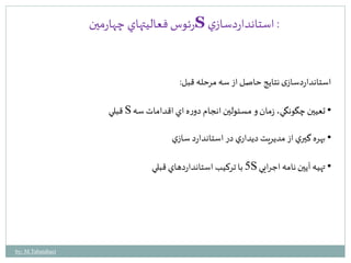 رئوس فعاليتهاي چهارمين S : استانداردسازي 
استانداردسازی نتایج حاصل از سه مرحله قبل: 
قبلي S • تعيين چگونگي، زمان و مسئولين انجام دوره اي اقدامات سه 
• بهره گيري از مديريت ديداري در استاندارد سازي 
5 با تركيب استانداردهاي قبلي S • تهيه آيين نامه اجرايي 
by: M.Tabatabaei 
 
