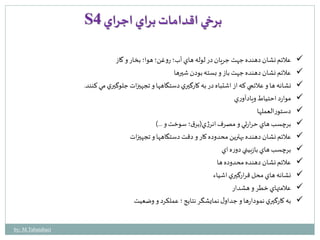 S برخي اقدامات براي اجراي 4 
علائم نشان دهنده جهت جريان در لوله هاي آب؛ روغن؛ هوا؛ بخار و گاز  
 علائم نشان دهنده جهت باز و بسته بودن شيرها 
 نشانه ها و علائمي كه از اشتباه در به كارگيري دستگاهها و تجهيزات جلوگيري مي كنند. 
موارد احتياط ويادآوري  
دستورالعملها  
برچسب هاي حرارتي و مصرف انرژي)برق ؛ سوخت و ...(  
 علائم نشان دهنده بهترين محدوده كار و دقت دستگاهها و تجهيزات 
برچسب هاي بازبيني دوره اي  
علائم نشان دهنده محدوده ها  
نشانه هاي محل قرارگيري اشياء  
 علامتهاي خطر و هشدار 
 به كارگيري نمودارها و جداول نمايشگر نتايج ؛ عملكرد و وضعيت 
by: M.Tabatabaei 
 