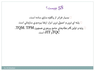 5 چيست؟ S 
بسيار فراتر از پاكيزه سازي ساده است. 
پايه اي ترين و اصولي ترين ابزار ارتقا بهره وري سازماني است 
،TQM، TPM پايه و اولين گام نظامهاي جامع بهره ور ي همچون 
است. JIT وTQC 
by: M.Tabatabaei 
 