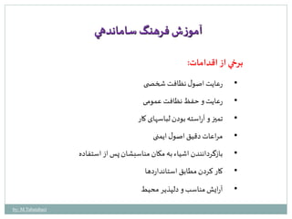 آموزش فرهنگ ساماندهي 
برخي از اقدامات: 
• رعایت اصول نظافت شخص ی 
• رعایت و حفظ نظافت عمومی 
• تميز و آراسته بودن لباسهای کار 
• مراعات دقیق اصول ایمنی 
• بازگردانندن اشیاء به مکان مناسبشان پس از استفاده 
• کار کردن مطابق استانداردها 
• آرایش مناسب و دلپذیر محیط 
by: M.Tabatabaei 
 