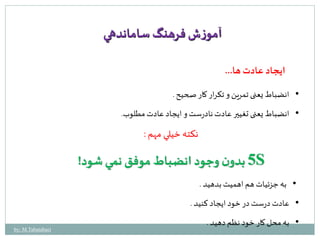 ایجاد عادت ها... 
آموزش فرهنگ ساماندهي 
• انضباط یعنی تمرین و تکرار کار صحيح . 
• انضباط یعنی تغيير عادت نادرست و ایجاد عادت مطلوب. 
نكته خيلي مهم : 
5 بدون وجود انضباط موفق نمي شود! S 
• به جزئيات هم اهميت بدهيد . 
• عادت درست در خود ایجاد کنيد . 
• به محل کار خود نظم دهيد . 
by: M.Tabatabaei 
 