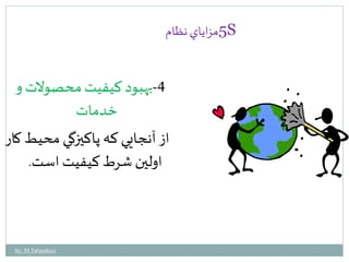 5مزاياي نظام S 
-4 بهبود كيفيت محصولات و 
خدمات 
از آنجايي كه پاكيزگي محيط كار 
اولين شرط كيفيت است. 
by: M.Tabatabaei 
 