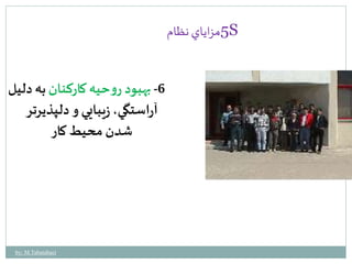 5مزاياي نظام S 
-6 بهبود روحيه كاركنان به دليل 
آراستگي، زيبايي و دلپذيرتر 
شدن محيط كار 
by: M.Tabatabaei 
 