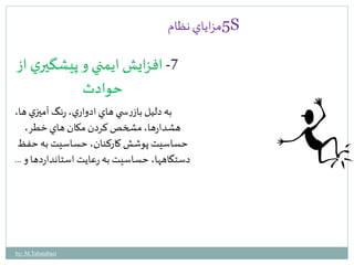 5مزاياي نظام S 
-7 افزايش ايمني و پيشگيري از 
حوادث 
به دليل بازرس ي هاي ادواري، رنگ آميزي ها، 
هشدارها، مشخص كردن مكان هاي خطر، 
حساسيت پوشش كاركنان، حساسيت به حفظ 
دستگاهها، حساسيت به رعايت استانداردها و ... 
by: M.Tabatabaei 
 