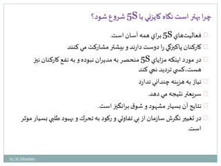5 شروع شود؟ S چرا بهتر است نگاه كايزني با 
5 براي همه آسان است. S فعاليتهاي 
كاركنان پاكيزگي را دوست دارند و بيشتر مشاركت مي كنند 
5 منحصر به مديران نبوده و به نفع كاركنان نيز S در مورد اينكه مزاياي 
هست،كس ي ترديد نمي كند 
نياز به هزينه چنداني ندارد 
سريعتر نتيجه مي دهد. 
نتايج آن بسيار مشهود و شوق برانگيز است. 
در تغيير نگرش سازمان از بي تفاوتي و ركود به تحرك و بهبود طلبي بسيار موثر 
است. 
by: M.Tabatabaei 
 