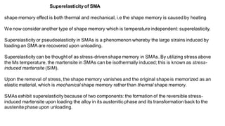 shape memory effect is both thermal and mechanical, i.e the shape memory is caused by heating
We now consider another type of shape memory which is temperature independent: superelasticity.
Superelasticity or pseudoelasticity in SMAs is a phenomenon whereby the large strains induced by
loading an SMA are recovered upon unloading.
Superelasticity can be thought of as stress-driven shape memory in SMAs. By utilizing stress above
the Ms temperature, the martensite in SMAs can be isothermally induced; this is known as stress-
induced martensite (SIM).
Upon the removal of stress, the shape memory vanishes and the original shape is memorized as an
elastic material, which is mechanical shape memory rather than thermal shape memory.
SMAs exhibit superelasticity because of two components: the formation of the reversible stress-
induced martensite upon loading the alloy in its austenitic phase and its transformation back to the
austenite phase upon unloading.
Superelasticity of SMA
 