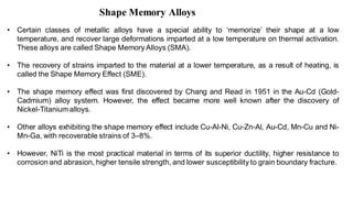 Shape Memory Alloys
• Certain classes of metallic alloys have a special ability to ‘memorize’ their shape at a low
temperature, and recover large deformations imparted at a low temperature on thermal activation.
These alloys are called Shape Memory Alloys (SMA).
• The recovery of strains imparted to the material at a lower temperature, as a result of heating, is
called the Shape Memory Effect (SME).
• The shape memory effect was first discovered by Chang and Read in 1951 in the Au-Cd (Gold-
Cadmium) alloy system. However, the effect became more well known after the discovery of
Nickel-Titanium alloys.
• Other alloys exhibiting the shape memory effect include Cu-Al-Ni, Cu-Zn-Al, Au-Cd, Mn-Cu and Ni-
Mn-Ga, with recoverable strains of 3–8%.
• However, NiTi is the most practical material in terms of its superior ductility, higher resistance to
corrosion and abrasion, higher tensile strength, and lower susceptibility to grain boundary fracture.
 
