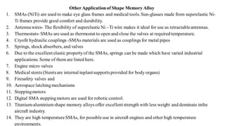 Other Applicationof Shape Memory Alloy
1. SMAs (NiTi) are used to make eye glass frames and medical tools. Sun-glasses made from superelastic Ni-
Ti frames provide good comfort and durability.
2. Antennawires- The flexibility of superelasticNi –Ti wire makes it ideal for use as retractableantennas.
3. Thermostats- SMAs are used as thermostat to open and close the valves at required temperature.
4. Cryofit hydraulic couplings -SMAs materials are used as couplings for metal pipes
5. Springs, shock absorbers, and valves
6. Due to the excellent elastic propertyof the SMAs, springs can be made which have varied industrial
applications. Some of them are listed here.
7. Engine micro valves
8. Medical stents (Stentsare internal inplantsupportsprovided for body organs)
9. Firesafety valves and
10. Aerospace latchingmechanisms
11. Steppingmotors
12. Digital SMA steppingmotors are used for roboticcontrol.
13. Titanium-aluminiumshape memory alloys offer excellent strength with less weight and dominate inthe
aircraft industry.
14. They are high temperatureSMAs, for possible use in aircraft engines and other high temperature
environments.
 
