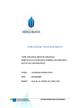 1
Strategic Management ACHMAD SUSMIYANTO 55118010001
STRATEGI PERUSAHAAN
STRATEGIC MANAGEMENT
“TIPE STRATEGI, BENTUK STRATEGI,
PERENCANAAN STRATEGI, FORMULASI STRATEGI,
DAN EVALUASI STRATEGI”
NAMA : ACHMAD SUSMIYANTO
NIM : 55118010001
DOSEN : Prof. Dr. Ir. HAPZI ALI, MM, CMA
 