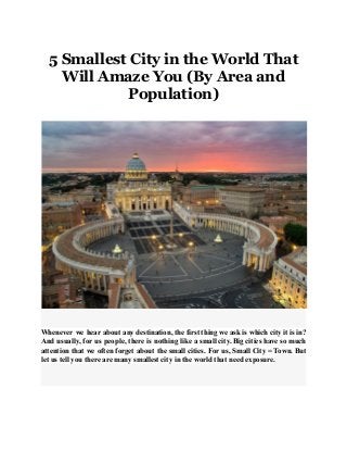 5 Smallest City in the World That
Will Amaze You (By Area and
Population)
Whenever we hear about any destination, the first thing we ask is which city it is in?
And usually, for us people, there is nothing like a small city. Big cities have so much
attention that we often forget about the small cities. For us, Small City = Town. But
let us tell you there are many smallest city in the world that need exposure.
 