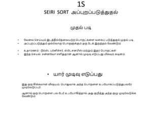 1S
SEIRI SORT அப்புறப்படுத்துதை்
• வேலை செய்யும் இடத்திை்வதலேயற்ற சபாருட்கலள ேலகப் படுத்துதை் முதை் படி.
• அப்புறப்படுத்தும் ஒே்சோரு சபாருளுக்கும் ஒரு வடக் இருத்தை் வேண
் டும்
• உதாரணம் : டூை்ஸ
் , பர்னிெ்ெர், ஸ
் வடெனரிஸ
் மற்றும் இதர சபாருட்கள்
• இந்த செயை் என
்னவோ எளிதுதான
் ஆனாை் முடிவு எடுப்பது மிகவும் கடினம்
முதை் படி
• யார் முடிவு எடுப்பது
இது ஒரு சிக்கைான விஷயம். சபாதுோக அந்த சபாருலள உபவயாகப்படுத்துபேவர
முடிசேடுப்பர்.
ஆனாை் ஒரு சபாருலள பை வபர் உபவயாகித்தாை் அது குறித்து அந்த குழு முடிசேடுக்க
வேண
் டும்
 