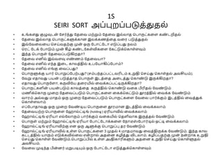 1S
SEIRI SORT அப்புறப்படுத்துதை்
• உங்களது குழுவுடன
் வெர்ந்து வதலே மற்றும் வதலே இை்ைாத சபாருட்கலள கண
் டறிதை்
• வதலே இை்ைாத சபாருட்களுக்கான இைக்கணத்லத ேலர படுத்துதை்
• இே்வேலைலய செய்ேதற்கு முன
் ஒரு வபாட்வடா எடுப்பது நைம்
• சரட் வடக் வபாடும் முன் கீழ் கண
் டவகள்விகலள வகட்டுக்சகாள்ளவும்
• இந்த சபாருள் வதலேப்படுகிறதா?
• வதலே எனிை் இே்ேளவு எண
் ணம் வதலேயா?
• வதலே எனிை் எந்த இலட காைத்திை் உபவயாகிப்வபாம்?
• வதலே எனிை் எங்கு லேப்பது?
• சபாருளுக்கு யார் சபாறுப்வபற்பது? (ெம்பந்தப்பட்டேரிடம் உறுதி செய்து சகாள்தை் அேசியம்).
• வேறு எதாேது பயன
் படுத்தாத சபாருள் இடத்லத அலடத்து சகாண
் டு இருக்கிறதா?
• எதாேது சபாருவளா, கருவிவய தலரயிை் லேக்கப்பட்டிருக்கிறதா?
• சபாருட்களின் பயன
் படும் காைத்லத கருத்திை் சகாண
் டு ேலக பிரிதை் வேண
் டும்
• மணிக்சகாரு முலற வதலேப்படும் சபாருட்கலள லகக்சகட்டும் தூரத்திை் லேக்க வேண
் டும்
• ோரம் அை்ைது மாதம் ஒரு முலற வதலேப்படும் சபாருட்கலள வேலை பார்க்கும் இடத்திை் லேத்துக்
சகாள்ளைாம்
• எப்வபாதாேது ஒரு முலற வேண
் டிய சபாருலள தூரமான இடத்திை் லேக்கைாம்
• வதலேயற்ற சபாருலள வ ாை்ட்டிங் (holding ) ஏரியாவிை் லேக்கைாம்
• வ ாை்ட்டிங் ஏரியா எை்வைாரும் பார்க்கும் ேலகயிை் சதளிோக இருத்தை் வேண
் டும்
• சபாருள் மற்றும் வ ாை்ட்டிங் ஏரியா வபாட்வடாக்கலள வநாடீஸ
் வபார்டிை் ஒட்டி லேக்கைாம்
• வ ாை்ட்டிங் ஏரியாவிற்கு என ஒரு ஆளுக்கு சபாறுப்பு தர வேண
் டும்
• வ ாை்ட்டிங் ஏரியாவிை் உள்ள சபாருட்கலள 3 முதை் 4 மாதமாேது லேத்திருக்க வேண
் டும். இந்த காை
கட்டத்திை் யாரும் எடுக்கவிை்லை என
் றாை் அதலன கழித்து விடைாம். கழிப்பதற்கு முன
் நன் றாக உறுதி
செய்து சகாள்ள வேண
் டும்.சபாறுப்பிை் உள்ள அyதிகாரிகளும் அதலன உறுதி செய்து சகாள்ளுதை்
அேசியம்.
• வேலை முடிந்த பின் னர் மறுபடியும் ஒரு வபாட்வடா எடுத்துக்சகாள்ளவும்
 
