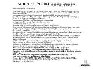 SEITON SET IN PLACE ஒழுங்குபடுத்துதை்
சபாருட்கலள சீராக லேக்க
கனமான மற்றும் அடிக்கடி உபவயாகிக்கும் சபாருட்கலள அருகாலமயிை் இருக்குமாறு
லேக்க வேண
் டும்
வதலேயற்ற சபாருட்கலள வேலை செய்யும் இடத்திை் இருந்து அகற்றுதை்
நாம் செய்யும் வேலைவகற்ப சபாருட்கலள எங்கு லேக்க வேண
் டும் என தீர்மானித்தை்
வபாட்வடா எடுத்து சகாள்ளுதை் அேசியம்
வேலை செய்பேர்கள் சகாள்ள வேண
் டிய வகள்விகள்
என
்னுலடய வேலைக்கு வதலேப்படுபலே என
் ன?
அலத எங்கு லேப்பது?
எனக்கு அந்த சபாருள்/கருவி உண
் லமயிவைவய அேசியமா?
சபாருட்கள் எங்கு எே்விதம் ஒழுங்கு படுத்துேது குறித்து ஒரு திட்டத்லத தயார் செய்தை்
ஒே்சோரு சபாருளும் எங்கு பயன
் என
் பதலன கண
் டறிய 5why 's முலறலய
உபவயாகப்படுத்தவும்
வதலே படும் சபாருலள 30 - 60 சநாடிகளிை் எடுக்கக்கூடிய ேலகயிலும் மிகக் குலறோன
எட்டுக்களிை் அலடயக்கூடிய விதமாகவும் இருத்தை் வேண
் டும்
சபாருட்கள் ஒழுங்குபடுத்தும் விதத்லத மறக்காமை் அலனேருக்கும் சதரியப்படுத்தவும்
எந்த சபாருலள எங்கு லேத்திருக்கிவறாம் என
் பதற்கு ஒரு லிஸ
் ட் தயார் செய்து அலத
பத்திரபடுத்தவும்
என
் சனன
்ன சபாருட்கலள உள்வள லேத்திருக்கிவறாம் என
் ற தகேை் லிஸ
் லட
பீவரா,வமலெ,கப்வபார்டிை் ஒட்டி லேக்க வேண
் டும்
ஒே்சோரு கருவிகள்,உபகரணங்கள்,சமஷின
்கள் மற்றும் பாதுகாப்பு ேலளயங்கலள
ேண
் ண வகாடுகள் மூைமாக ேலரயறுத்தை் வேண
் டும்
Divider lines - வழிப்பாதை மற்றும் வவதை செய்யும் இடை்தைக் குறிக்கும்
Marker lines - கருவிகள் , உபகரணங் கள் தவக்கும் அதமப்தப குறிக்கும்
Range lines - ஒரு கைவு திறந்து மூடும் பறப்வபா அை்ைது ஒரு சமஷின
் இயங் கும் பரப்தப
குறிப்பது
Limit lines - ஒரு கருவி / சமஷின
் / எவ் வளவு உயரம் என
் பதை வதரயறுப்பது
Tiger marks - பாதுகாப்பு குறிை்து ஒரு எெ்ெரிக்தக
Arrows - அவெர காைை்திை் எந்ை திதெயிை் செை்ை வவண
் டும் என
் பதை உணர்ை்ை
ஒே்சோரு சபாருளுக்கும் கண
் டிப்பாக வைபிள் இடவேண
் டும்
AFTER வபாட்வடா எடுக்கவும்
 