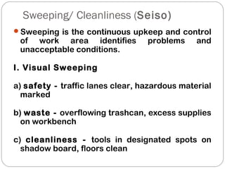 Sweeping/ Cleanliness (Seiso)
Sweeping is the continuous upkeep and control
of work area identifies problems and
unacceptable conditions.
I. Visual Sweeping
a) safety - traffic lanes clear, hazardous material
marked
b) waste - overflowing trashcan, excess supplies
on workbench
c) cleanliness - tools in designated spots on
shadow board, floors clean
 