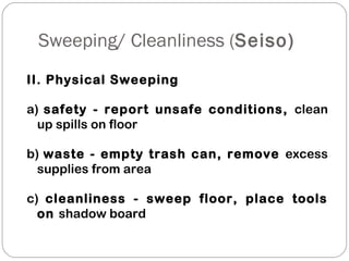 Sweeping/ Cleanliness (Seiso)
II. Physical Sweeping
a) safety - report unsafe conditions, clean
up spills on floor
b) waste - empty trash can, remove excess
supplies from area
c) cleanliness - sweep floor, place tools
on shadow board
 