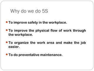 Why do we do 5S
To improve safety in the workplace.
To improve the physical flow of work through
the workplace.
To organize the work area and make the job
easier.
To do preventative maintenance.
 