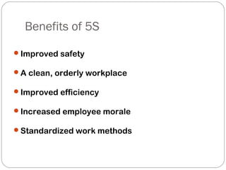 Benefits of 5S
Improved safety
A clean, orderly workplace
Improved efficiency
Increased employee morale
Standardized work methods
 