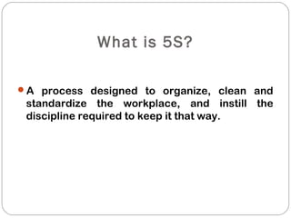 What is 5S?
A process designed to organize, clean and
standardize the workplace, and instill the
discipline required to keep it that way.
 