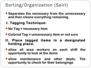 Sorting/Organization (Seiri)
Separates the necessary from the unnecessary
and then cleans everything remaining.
I. Tagging Technique:
No Tag = necessary item
Colored Tag = unnecessary item or not sure
II. Place tagged items in a designated
holding place.
allow all area workers on each shift the
opportunity to look at the items
allow maintenance and other depts. The
opportunity to check for their belongings
 