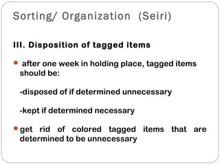 Sorting/ Organization (Seiri)
III. Disposition of tagged items
 after one week in holding place, tagged items
should be:
-disposed of if determined unnecessary
-kept if determined necessary
get rid of colored tagged items that are
determined to be unnecessary
 