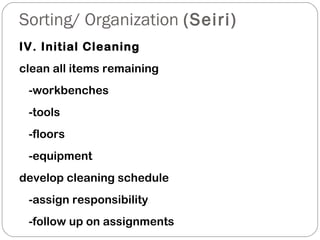 Sorting/ Organization (Seiri)
IV. Initial Cleaning
clean all items remaining
-workbenches
-tools
-floors
-equipment
develop cleaning schedule
-assign responsibility
-follow up on assignments
 