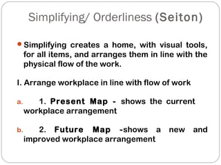 Simplifying/ Orderliness (Seiton)
Simplifying creates a home, with visual tools,
for all items, and arranges them in line with the
physical flow of the work.
I. Arrange workplace in line with flow of work
a. 1. Present Map - shows the current
workplace arrangement
b. 2. Future Map -shows a new and
improved workplace arrangement
 