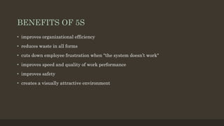 BENEFITS OF 5S
• improves organizational efficiency
• reduces waste in all forms
• cuts down employee frustration when "the system doesn’t work"
• improves speed and quality of work performance
• improves safety
• creates a visually attractive environment
 