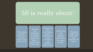 5S is really about:
•Preventing
mistakes
that ruin a
job and
makes scrap
and rework
•Making
sure
equipment
is reliable
and works
properly to
make a
perfect item
every time
•Removing
and
preventing
useless
variation in
work
activities
and
machine
performance
•Delivering
exact
quality
products
and service
ever more
quickly
•Keeping
people and
plant safe
from
hazards and
harm
 
