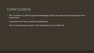 CONCLUSION
• The 5-S practice is a well-recognised methodology used by the Japanese for improving the work
environment.
• It was found to be key to quality and productivity.
• The 5-S practice helps everyone in the organisation to live a better life.
 
