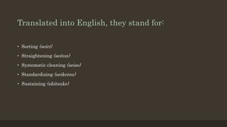 Translated into English, they stand for:
• Sorting (seiri)
• Straightening (seiton)
• Systematic cleaning (seiso)
• Standardizing (seiketsu)
• Sustaining (shitsuke)
 