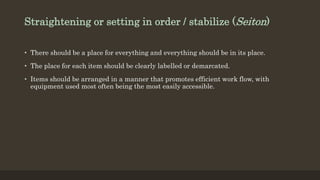 Straightening or setting in order / stabilize (Seiton)
• There should be a place for everything and everything should be in its place.
• The place for each item should be clearly labelled or demarcated.
• Items should be arranged in a manner that promotes efficient work flow, with
equipment used most often being the most easily accessible.
 
