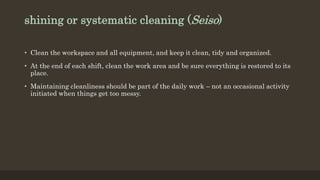 shining or systematic cleaning (Seiso)
• Clean the workspace and all equipment, and keep it clean, tidy and organized.
• At the end of each shift, clean the work area and be sure everything is restored to its
place.
• Maintaining cleanliness should be part of the daily work – not an occasional activity
initiated when things get too messy.
 