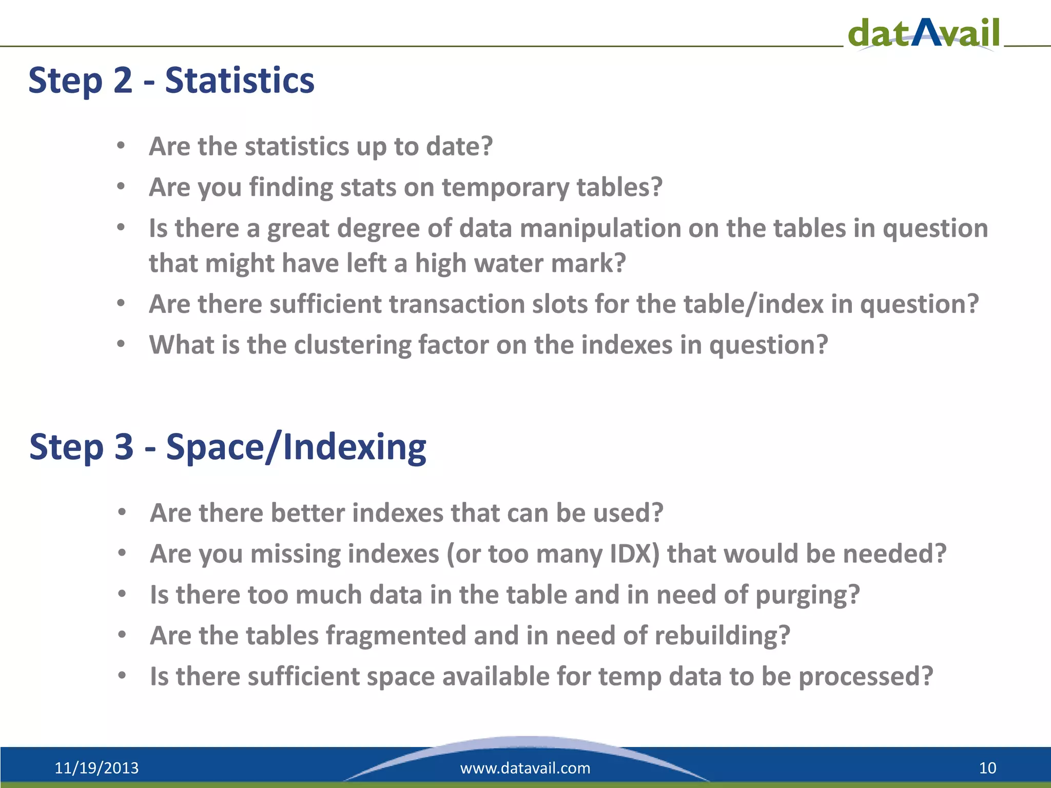 Step 2 - Statistics
• Are the statistics up to date?
• Are you finding stats on temporary tables?
• Is there a great degree of data manipulation on the tables in question
that might have left a high water mark?
• Are there sufficient transaction slots for the table/index in question?
• What is the clustering factor on the indexes in question?

Step 3 - Space/Indexing
•
•
•
•
•
11/19/2013

Are there better indexes that can be used?
Are you missing indexes (or too many IDX) that would be needed?
Is there too much data in the table and in need of purging?
Are the tables fragmented and in need of rebuilding?
Is there sufficient space available for temp data to be processed?
www.datavail.com

10

 