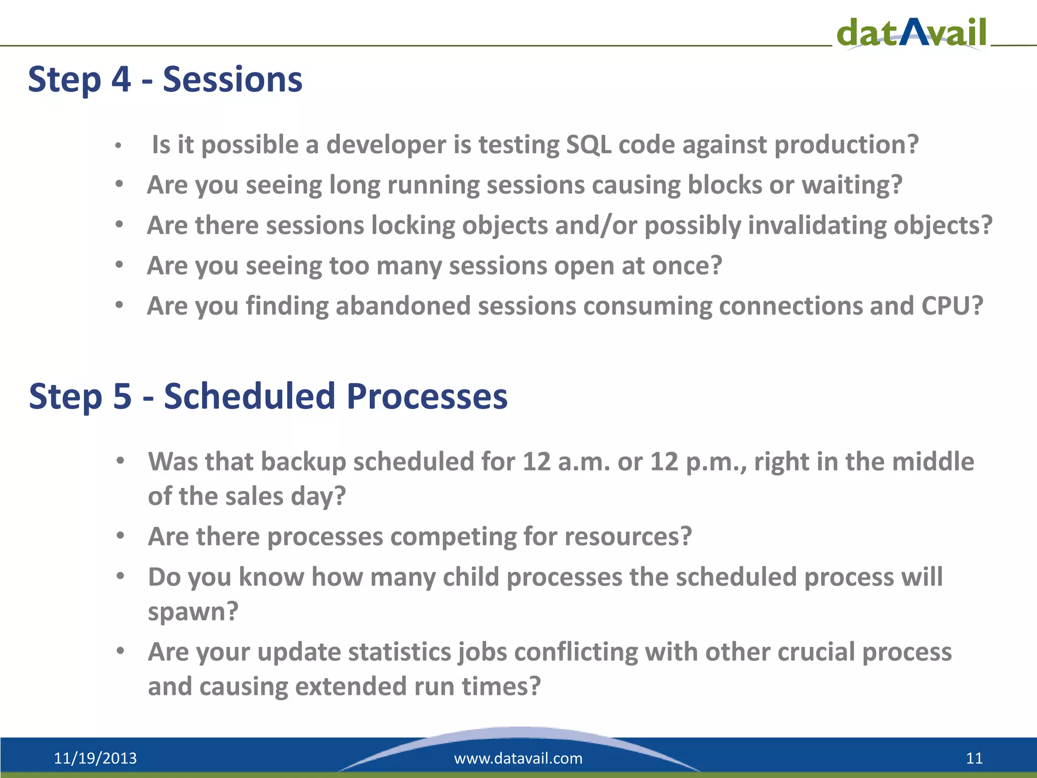 Step 4 - Sessions
•

•
•
•
•

Is it possible a developer is testing SQL code against production?
Are you seeing long running sessions causing blocks or waiting?
Are there sessions locking objects and/or possibly invalidating objects?
Are you seeing too many sessions open at once?
Are you finding abandoned sessions consuming connections and CPU?

Step 5 - Scheduled Processes
• Was that backup scheduled for 12 a.m. or 12 p.m., right in the middle
of the sales day?
• Are there processes competing for resources?
• Do you know how many child processes the scheduled process will
spawn?
• Are your update statistics jobs conflicting with other crucial process
and causing extended run times?
11/19/2013

www.datavail.com

11

 