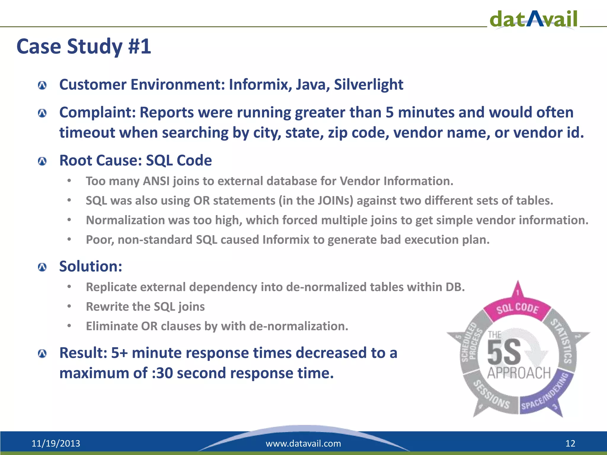 Case Study #1
Customer Environment: Informix, Java, Silverlight
Complaint: Reports were running greater than 5 minutes and would often
timeout when searching by city, state, zip code, vendor name, or vendor id.

Root Cause: SQL Code
•
•
•
•

Too many ANSI joins to external database for Vendor Information.
SQL was also using OR statements (in the JOINs) against two different sets of tables.
Normalization was too high, which forced multiple joins to get simple vendor information.
Poor, non-standard SQL caused Informix to generate bad execution plan.

Solution:
•
•
•

Replicate external dependency into de-normalized tables within DB.
Rewrite the SQL joins
Eliminate OR clauses by with de-normalization.

Result: 5+ minute response times decreased to a
maximum of :30 second response time.

11/19/2013

www.datavail.com

12

 
