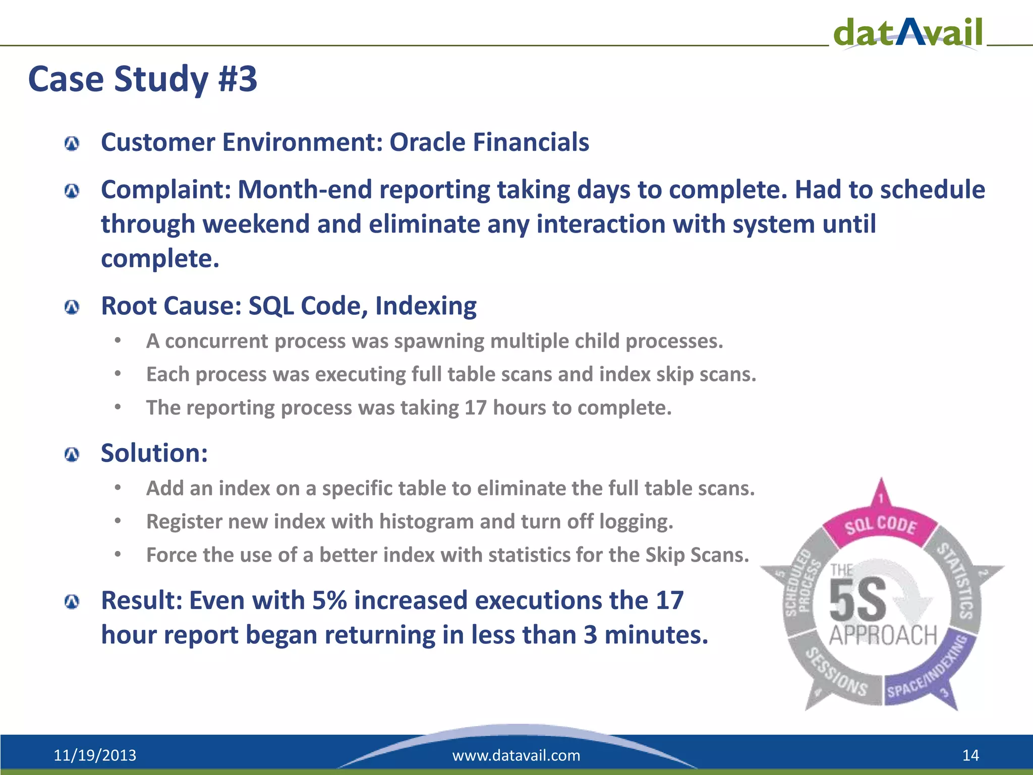 Case Study #3
Customer Environment: Oracle Financials
Complaint: Month-end reporting taking days to complete. Had to schedule
through weekend and eliminate any interaction with system until
complete.
Root Cause: SQL Code, Indexing
•
•
•

A concurrent process was spawning multiple child processes.
Each process was executing full table scans and index skip scans.
The reporting process was taking 17 hours to complete.

Solution:
•
•
•

Add an index on a specific table to eliminate the full table scans.
Register new index with histogram and turn off logging.
Force the use of a better index with statistics for the Skip Scans.

Result: Even with 5% increased executions the 17
hour report began returning in less than 3 minutes.

11/19/2013

www.datavail.com

14

 