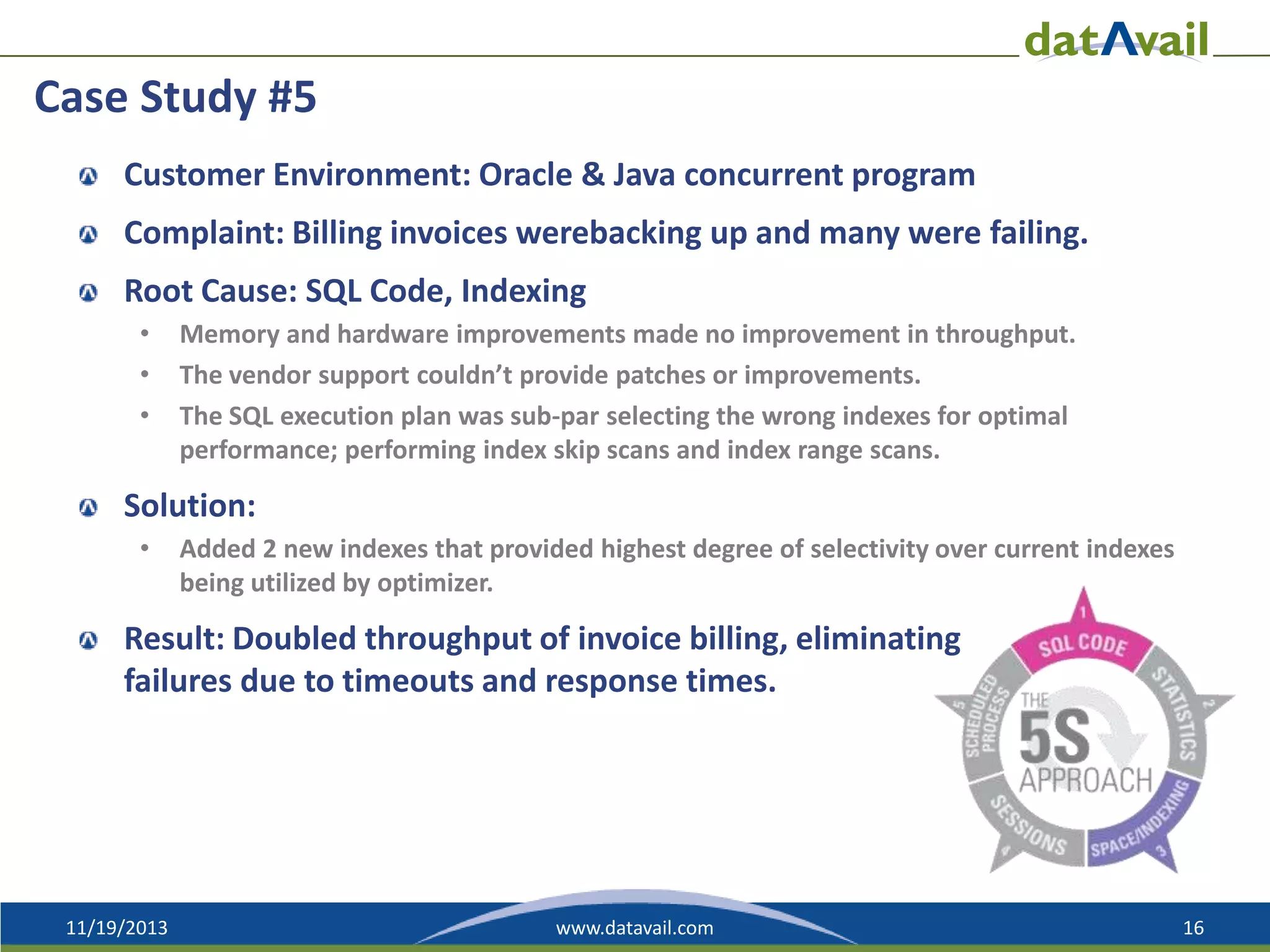 Case Study #5
Customer Environment: Oracle & Java concurrent program
Complaint: Billing invoices werebacking up and many were failing.
Root Cause: SQL Code, Indexing
•
•
•

Memory and hardware improvements made no improvement in throughput.
The vendor support couldn’t provide patches or improvements.
The SQL execution plan was sub-par selecting the wrong indexes for optimal
performance; performing index skip scans and index range scans.

Solution:
•

Added 2 new indexes that provided highest degree of selectivity over current indexes
being utilized by optimizer.

Result: Doubled throughput of invoice billing, eliminating
failures due to timeouts and response times.

11/19/2013

www.datavail.com

16

 