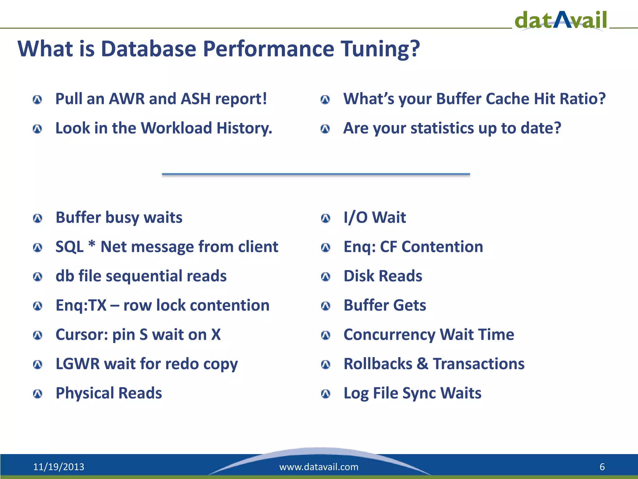 What is Database Performance Tuning?
Pull an AWR and ASH report!

What’s your Buffer Cache Hit Ratio?

Look in the Workload History.

Are your statistics up to date?

Buffer busy waits

I/O Wait

SQL * Net message from client

Enq: CF Contention

db file sequential reads

Disk Reads

Enq:TX – row lock contention

Buffer Gets

Cursor: pin S wait on X

Concurrency Wait Time

LGWR wait for redo copy

Rollbacks & Transactions

Physical Reads

Log File Sync Waits

11/19/2013

www.datavail.com

6

 