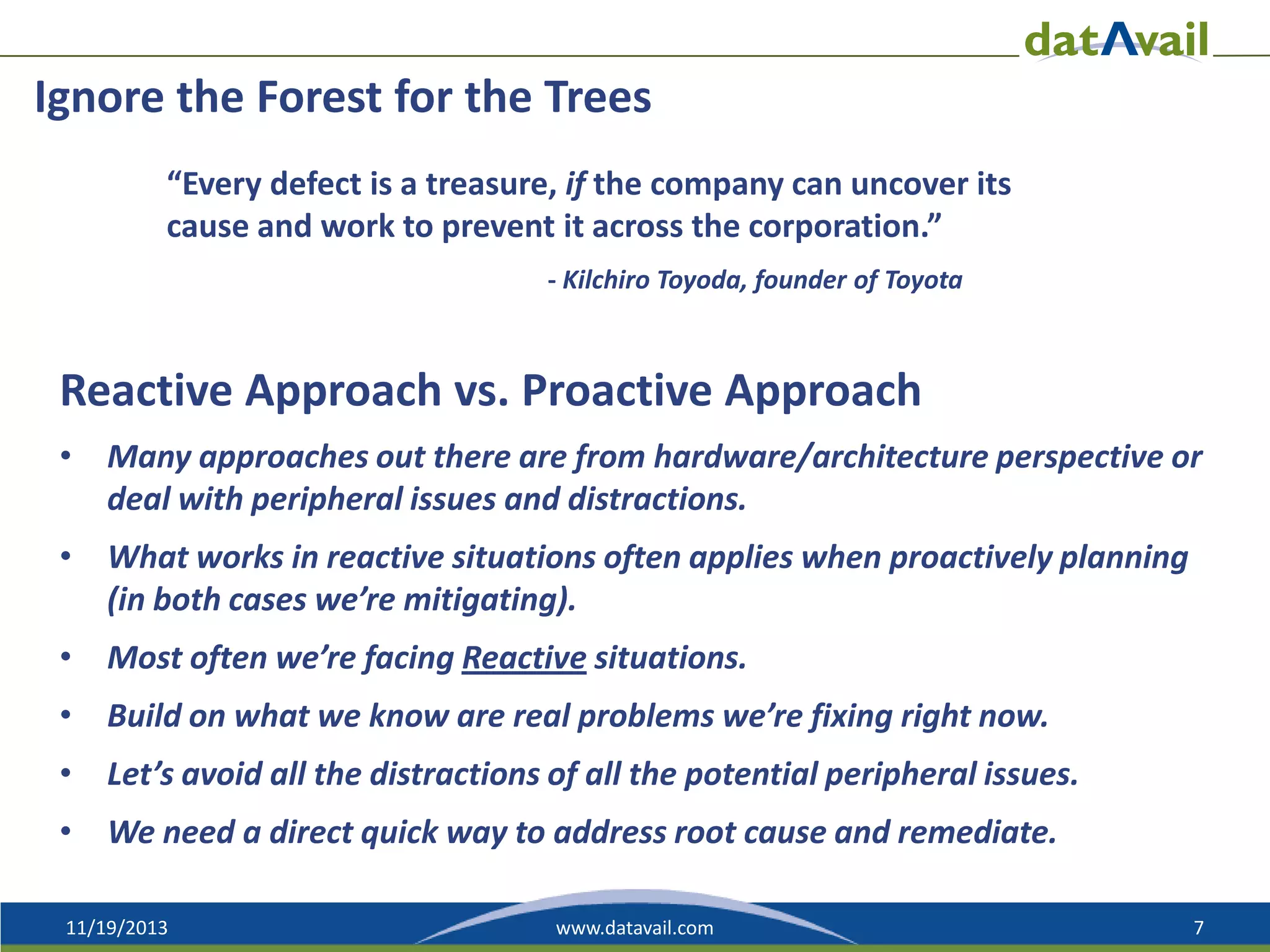 Ignore the Forest for the Trees
“Every defect is a treasure, if the company can uncover its
cause and work to prevent it across the corporation.”
- Kilchiro Toyoda, founder of Toyota

Reactive Approach vs. Proactive Approach
• Many approaches out there are from hardware/architecture perspective or
deal with peripheral issues and distractions.
• What works in reactive situations often applies when proactively planning
(in both cases we’re mitigating).
• Most often we’re facing Reactive situations.
• Build on what we know are real problems we’re fixing right now.
• Let’s avoid all the distractions of all the potential peripheral issues.

• We need a direct quick way to address root cause and remediate.
11/19/2013

www.datavail.com

7

 