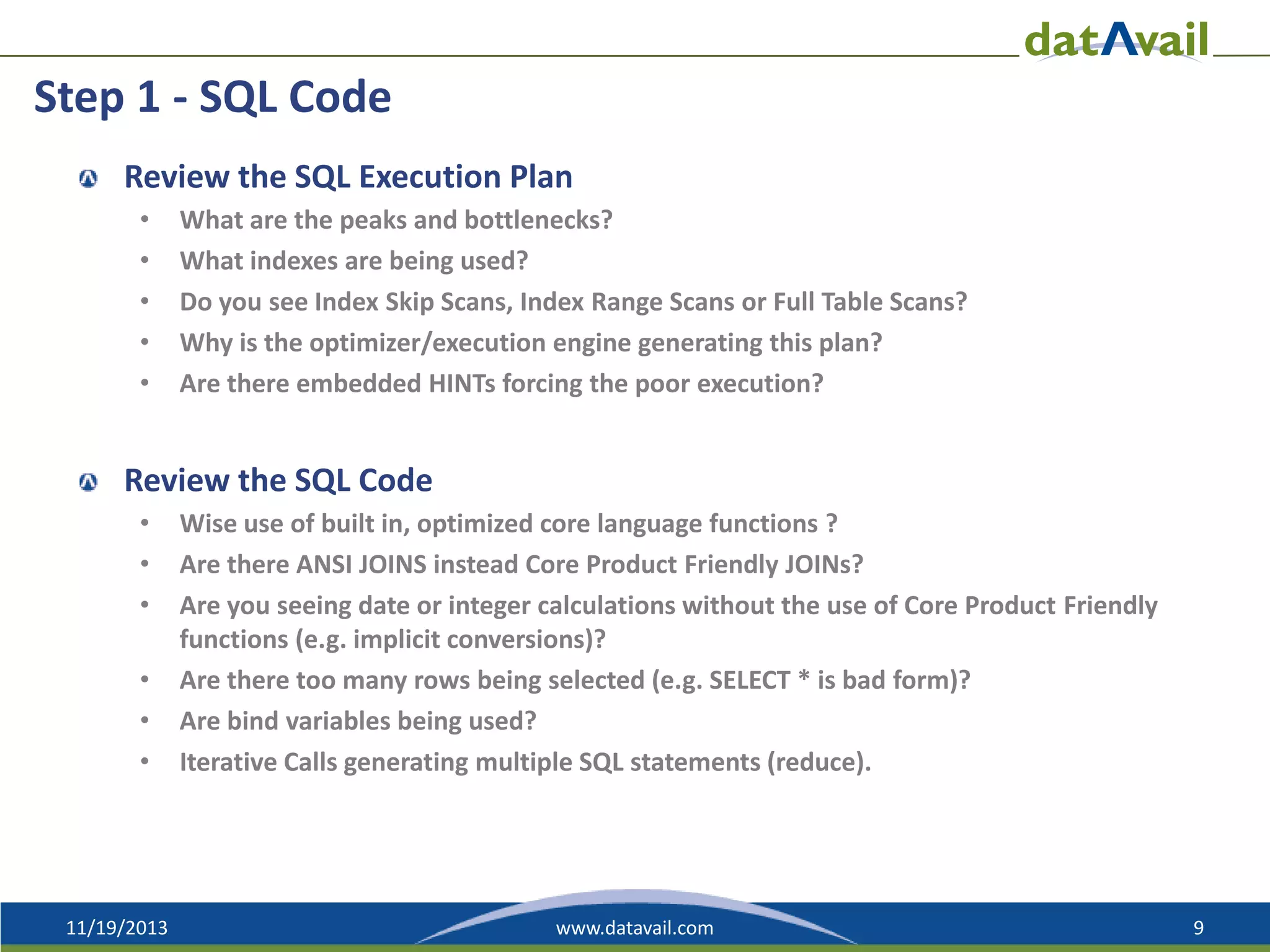 Step 1 - SQL Code
Review the SQL Execution Plan
•
•
•
•
•

What are the peaks and bottlenecks?
What indexes are being used?
Do you see Index Skip Scans, Index Range Scans or Full Table Scans?
Why is the optimizer/execution engine generating this plan?
Are there embedded HINTs forcing the poor execution?

Review the SQL Code
•
•
•
•
•
•

11/19/2013

Wise use of built in, optimized core language functions ?
Are there ANSI JOINS instead Core Product Friendly JOINs?
Are you seeing date or integer calculations without the use of Core Product Friendly
functions (e.g. implicit conversions)?
Are there too many rows being selected (e.g. SELECT * is bad form)?
Are bind variables being used?
Iterative Calls generating multiple SQL statements (reduce).

www.datavail.com

9

 
