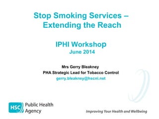 Stop Smoking Services –
Extending the Reach
IPHI Workshop
June 2014
Mrs Gerry Bleakney
PHA Strategic Lead for Tobacco Control
gerry.bleakney@hscni.net
 