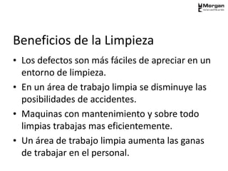 Beneficios de la Limpieza
• Los defectos son más fáciles de apreciar en un
entorno de limpieza.
• En un área de trabajo limpia se disminuye las
posibilidades de accidentes.
• Maquinas con mantenimiento y sobre todo
limpias trabajas mas eficientemente.
• Un área de trabajo limpia aumenta las ganas
de trabajar en el personal.
 
