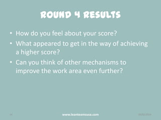Round 4 Results
• How do you feel about your score?
• What appeared to get in the way of achieving
a higher score?
• Can you think of other mechanisms to
improve the work area even further?

14

www.leanteamsusa.com

26/02/2014

 