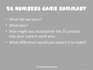 5S Numbers game summary
• What did we learn?
• What else?
• How might you incorporate the 5S process
into your current work area
• What difference would you expect it to make?

22

www.leanteamsusa.com

26/02/2014

 