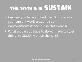 The Fifth S is Sustain
• Imagine you have applied the 5S process to
your current work area and seen
improvements as you did in this exercise
• What would you have to do –or have to stop
doing- to SUSTAIN these changes?

23

www.leanteamsusa.com

26/02/2014

 