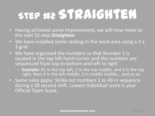 Step #2 Straighten
• Having achieved some improvement, we will now move to
the next 5S step Straighten
• We have installed some racking in the work area using a 3 x
3 grid
• We have organized the numbers so that Number 1 is
located in the top left hand corner and the numbers are
sequenced from top to bottom and left to right
– Example: #1 in the top left, 2 in the top middle, and 3 in the top
right, then 4 in the left middle, 5 in middle middle… and so on

• Same rules apply: Strike out numbers 1 to 49 in sequence
during a 30 second shift. Lowest individual score is your
Official Team Score.

8

www.leanteamsusa.com

26/02/2014

 