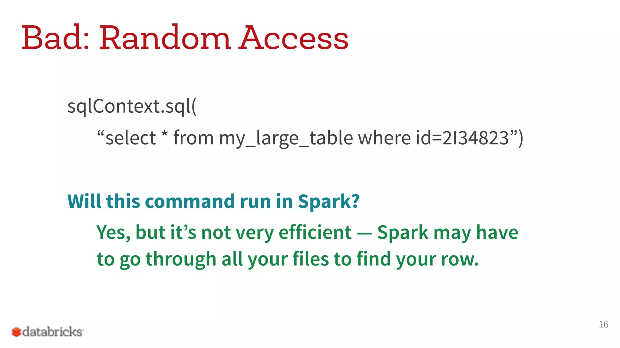 Bad: Random Access
sqlContext.sql(
“select * from my_large_table where id=2I34823”)
Will this command run in Spark?
Yes, but it’s not very efficient — Spark may have  
to go through all your files to find your row.
16
 
