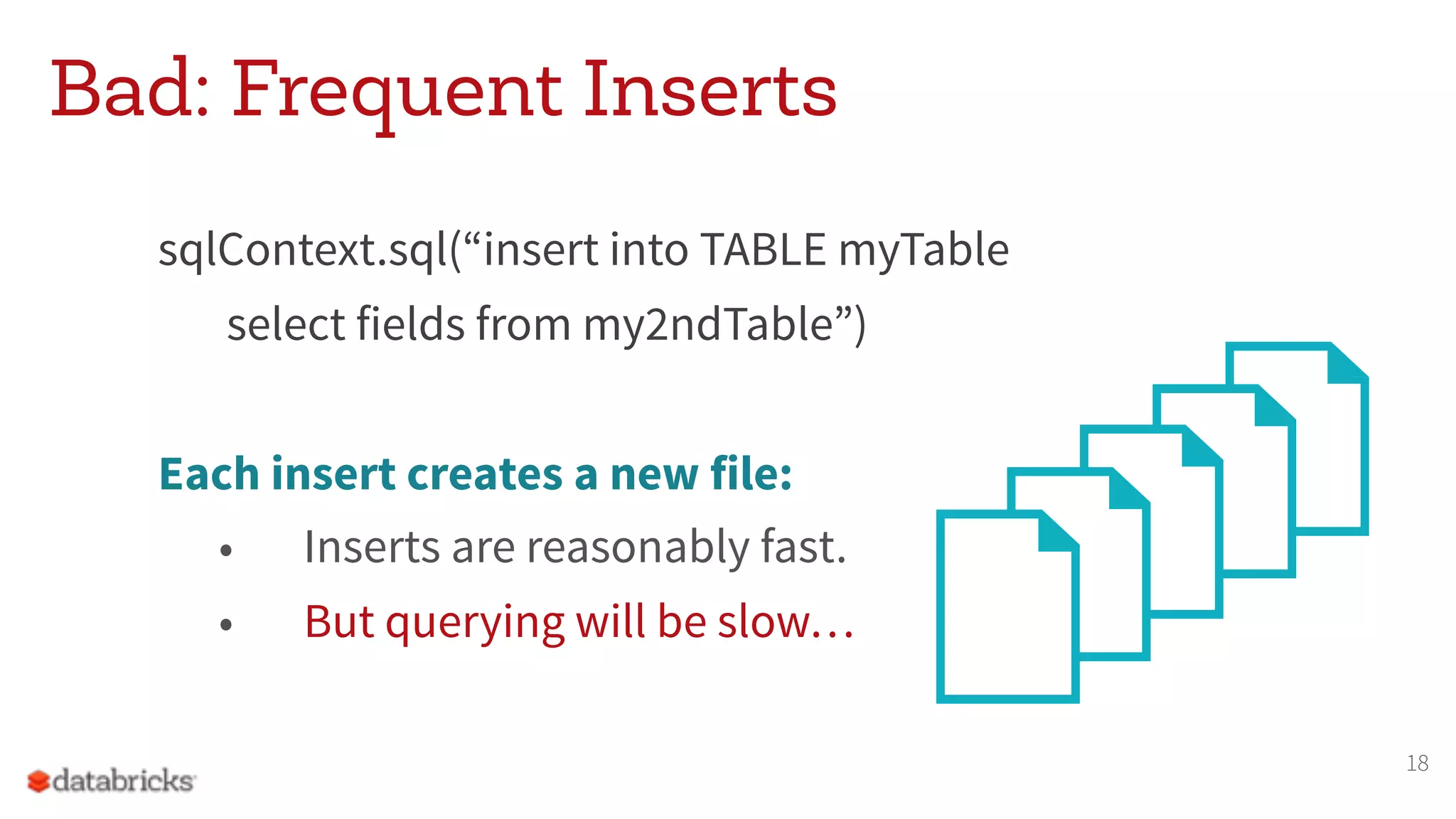 Bad: Frequent Inserts
sqlContext.sql(“insert into TABLE myTable
select fields from my2ndTable”)
Each insert creates a new file:
• Inserts are reasonably fast.
• But querying will be slow…
18
 